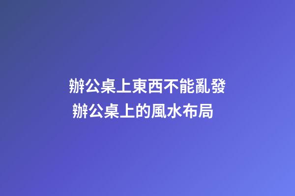 辦公桌上東西不能亂發 辦公桌上的風水布局